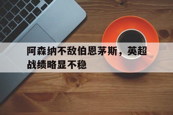 九游体育APP下载-阿森纳不敌伯恩茅斯，英超战绩略显不稳